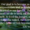 Our goal is to become as compassionate and as tender-hearted as our Lord is. The more we do to seek out the lonely, to feed the hungry, and clothe the naked, the more like Christ we will become.