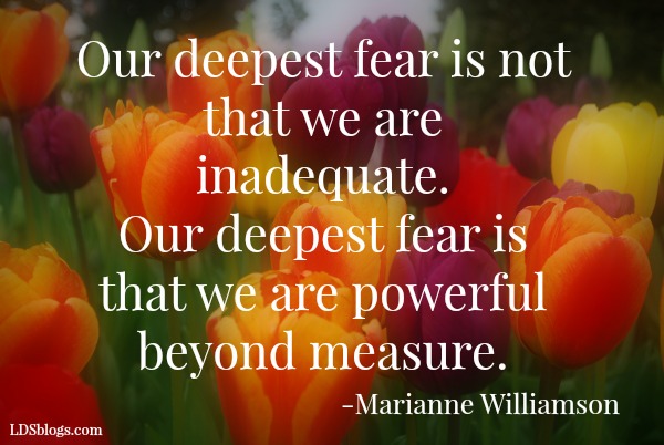 Our deepest fear is not that we are inadequate. Our deepest fear is that we are powerful beyond measure.